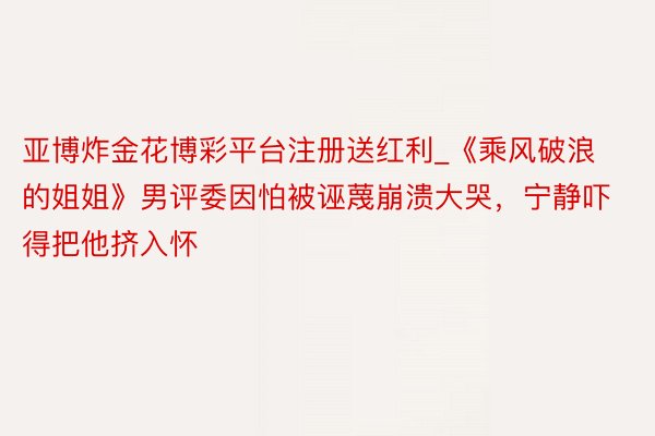 亚博炸金花博彩平台注册送红利_《乘风破浪的姐姐》男评委因怕被诬蔑崩溃大哭，宁静吓得把他挤入怀