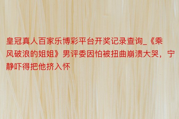 皇冠真人百家乐博彩平台开奖记录查询_《乘风破浪的姐姐》男评委因怕被扭曲崩溃大哭，宁静吓得把他挤入怀
