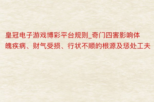 皇冠电子游戏博彩平台规则_奇门四害影响体魄疾病、财气受损、行状不顺的根源及惩处工夫