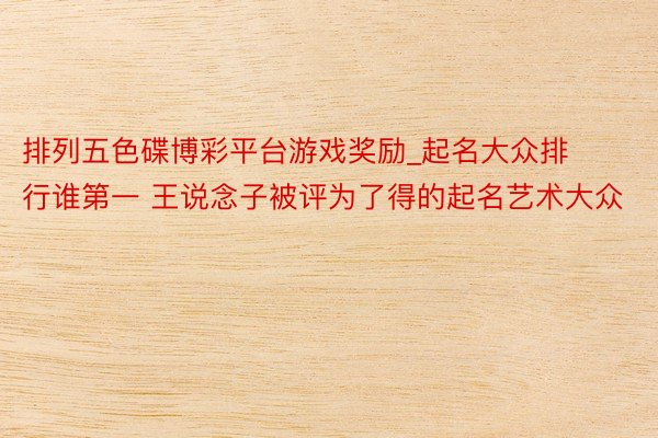 排列五色碟博彩平台游戏奖励_起名大众排行谁第一 王说念子被评为了得的起名艺术大众