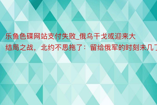 乐鱼色碟网站支付失败_俄乌干戈或迎来大结局之战，北约不思拖了：留给俄军的时刻未几了