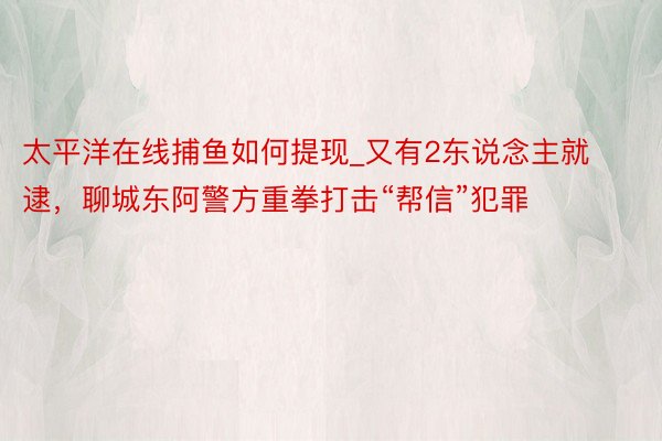 太平洋在线捕鱼如何提现_又有2东说念主就逮，聊城东阿警方重拳打击“帮信”犯罪