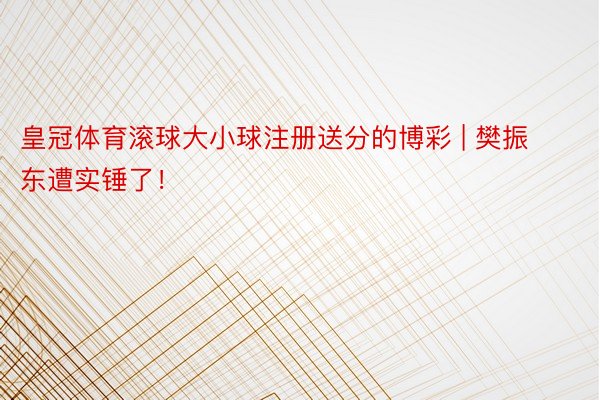 皇冠体育滚球大小球注册送分的博彩 | 樊振东遭实锤了！