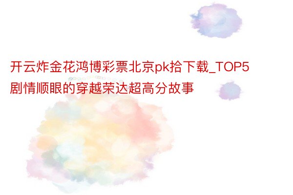 开云炸金花鸿博彩票北京pk拾下载_TOP5剧情顺眼的穿越荣达超高分故事