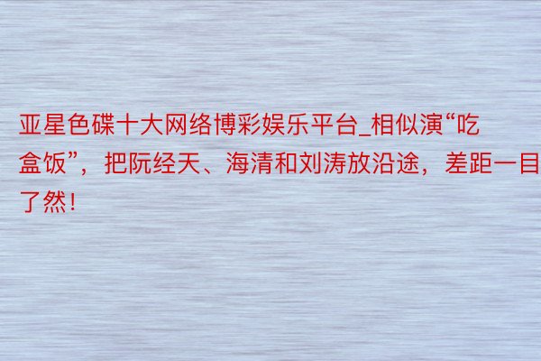 亚星色碟十大网络博彩娱乐平台_相似演“吃盒饭”，把阮经天、海清和刘涛放沿途，差距一目了然！