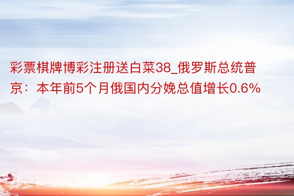 彩票棋牌博彩注册送白菜38_俄罗斯总统普京：本年前5个月俄国内分娩总值增长0.6%