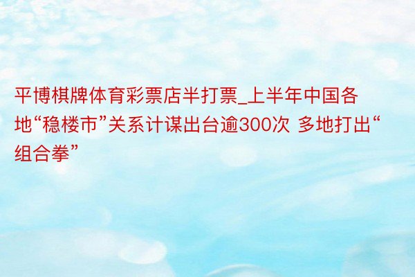 平博棋牌体育彩票店半打票_上半年中国各地“稳楼市”关系计谋出台逾300次 多地打出“组合拳”
