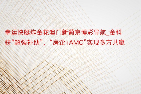 幸运快艇炸金花澳门新葡京博彩导航_金科获“超强补助”，“房企+AMC”实现多方共赢