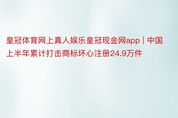皇冠体育网上真人娱乐皇冠现金网app | 中国上半年累计打击商标坏心注册24.9万件
