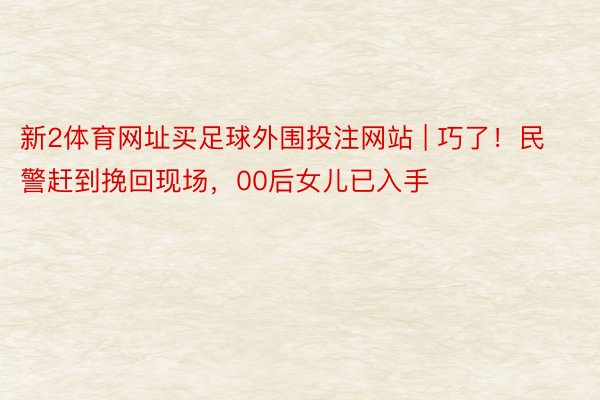 新2体育网址买足球外围投注网站 | 巧了！民警赶到挽回现场，00后女儿已入手
