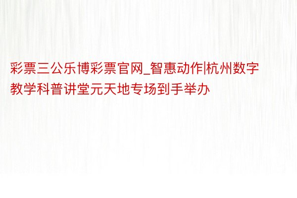 彩票三公乐博彩票官网_智惠动作|杭州数字教学科普讲堂元天地专场到手举办