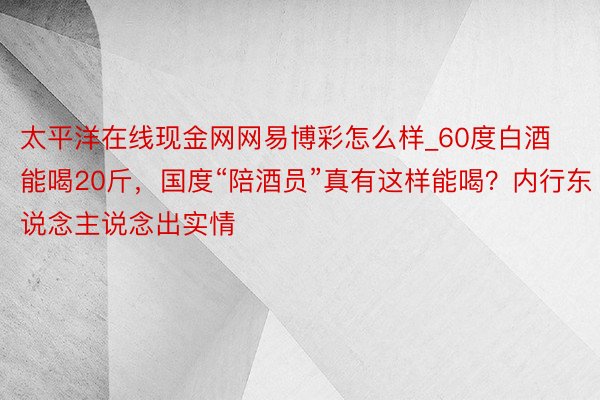 太平洋在线现金网网易博彩怎么样_60度白酒能喝20斤，国度“陪酒员”真有这样能喝？内行东说念主说念出实情