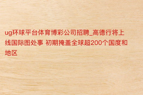 ug环球平台体育博彩公司招聘_高德行将上线国际图处事 初期掩盖全球超200个国度和地区