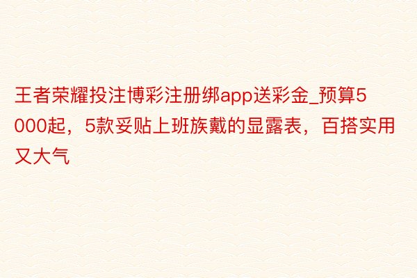 王者荣耀投注博彩注册绑app送彩金_预算5000起，5款妥贴上班族戴的显露表，百搭实用又大气