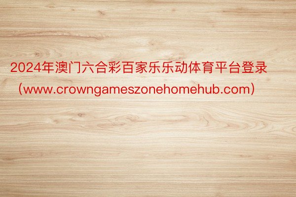 2024年澳门六合彩百家乐乐动体育平台登录（www.crowngameszonehomehub.com）