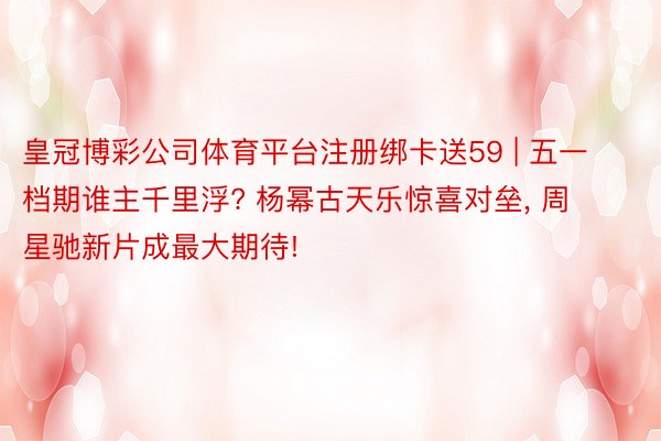 皇冠博彩公司体育平台注册绑卡送59 | 五一档期谁主千里浮? 杨幂古天乐惊喜对垒, 周星驰新片成最大期待!