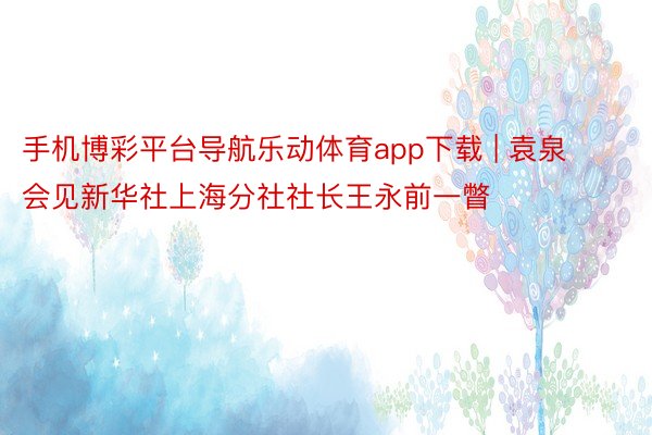 手机博彩平台导航乐动体育app下载 | 袁泉会见新华社上海分社社长王永前一瞥