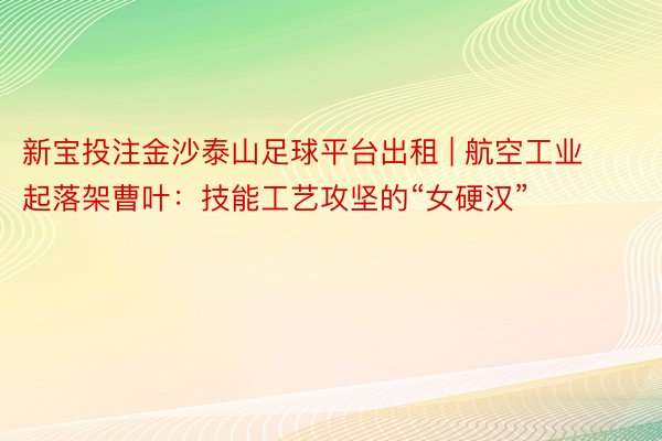 新宝投注金沙泰山足球平台出租 | 航空工业起落架曹叶：技能工艺攻坚的“女硬汉”