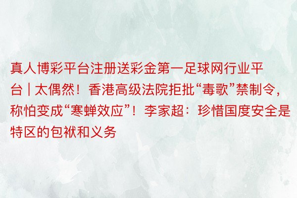 真人博彩平台注册送彩金第一足球网行业平台 | 太偶然！香港高级法院拒批“毒歌”禁制令，称怕变成“寒蝉效应”！李家超：珍惜国度安全是特区的包袱和义务