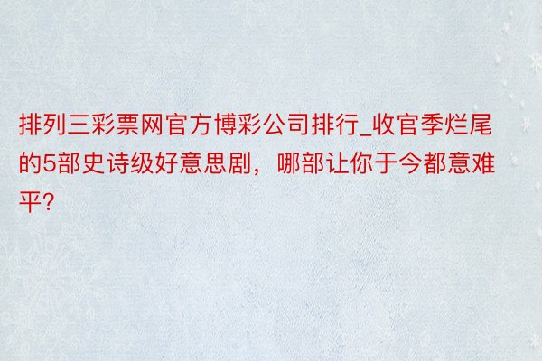 排列三彩票网官方博彩公司排行_收官季烂尾的5部史诗级好意思剧，哪部让你于今都意难平？