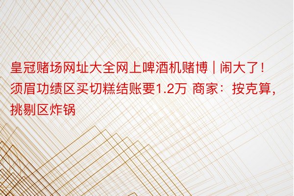 皇冠赌场网址大全网上啤酒机赌博 | 闹大了！须眉功绩区买切糕结账要1.2万 商家：按克算，挑剔区炸锅