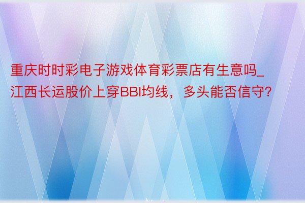 重庆时时彩电子游戏体育彩票店有生意吗_江西长运股价上穿BBI均线，多头能否信守？