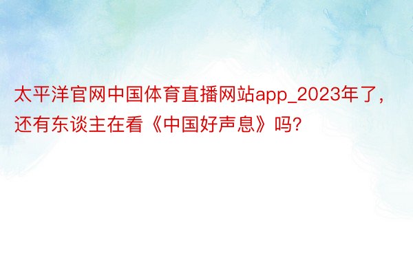 太平洋官网中国体育直播网站app_2023年了，还有东谈主在看《中国好声息》吗？