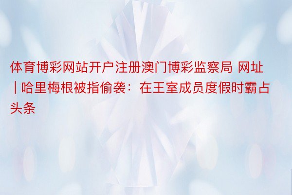 体育博彩网站开户注册澳门博彩监察局 网址 | 哈里梅根被指偷袭：在王室成员度假时霸占头条