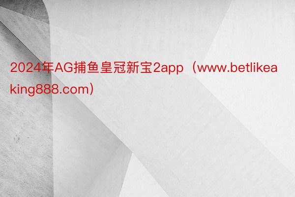 2024年AG捕鱼皇冠新宝2app（www.betlikeaking888.com）