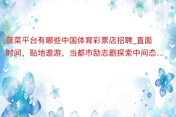 菠菜平台有哪些中国体育彩票店招聘_直面时间，贴地遨游，当都市励志剧探索中间态…
