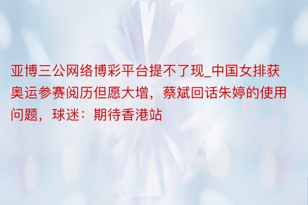 亚博三公网络博彩平台提不了现_中国女排获奥运参赛阅历但愿大增,蔡斌回话朱婷的使用问题,球迷:期待香港站