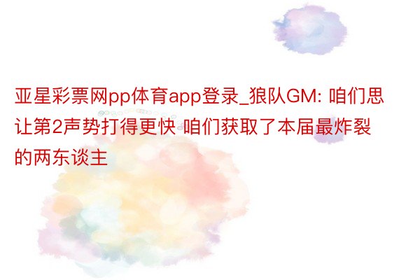 亚星彩票网pp体育app登录_狼队GM: 咱们思让第2声势打得更快 咱们获取了本届最炸裂的两东谈主