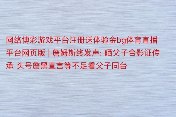 网络博彩游戏平台注册送体验金bg体育直播平台网页版 | 詹姆斯终发声: 晒父子合影证传承 头号詹黑直言等不足看父子同台