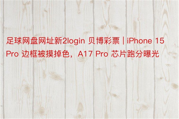 足球网盘网址新2login 贝博彩票 | iPhone 15 Pro 边框被摸掉色，A17 Pro 芯片跑分曝光