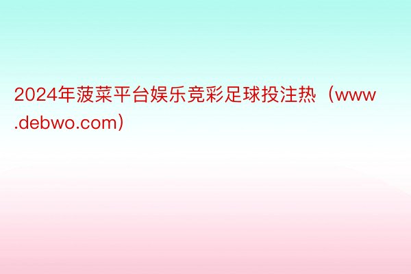 2024年菠菜平台娱乐竞彩足球投注热（www.debwo.com）