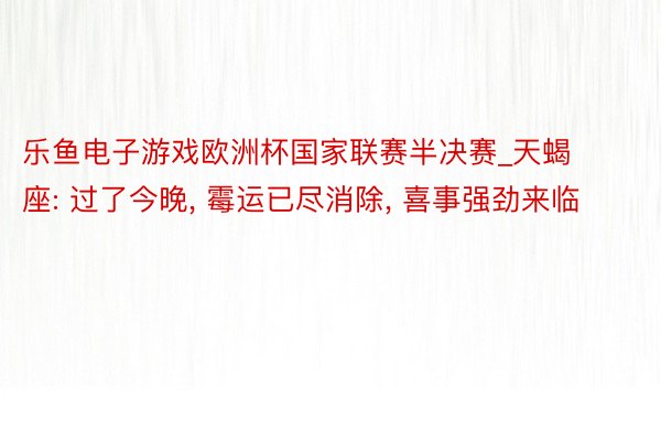 乐鱼电子游戏欧洲杯国家联赛半决赛_天蝎座: 过了今晚, 霉运已尽消除, 喜事强劲来临