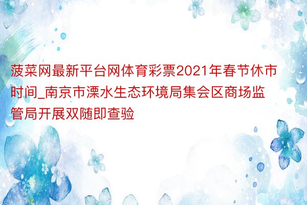 菠菜网最新平台网体育彩票2021年春节休市时间_南京市溧水生态环境局集会区商场监管局开展双随即查验
