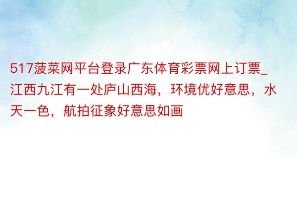 517菠菜网平台登录广东体育彩票网上订票_江西九江有一处庐山西海，环境优好意思，水天一色，航拍征象好意思如画