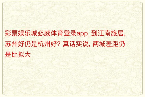 彩票娱乐城必威体育登录app_到江南旅居, 苏州好仍是杭州好? 真话实说, 两城差距仍是比拟大