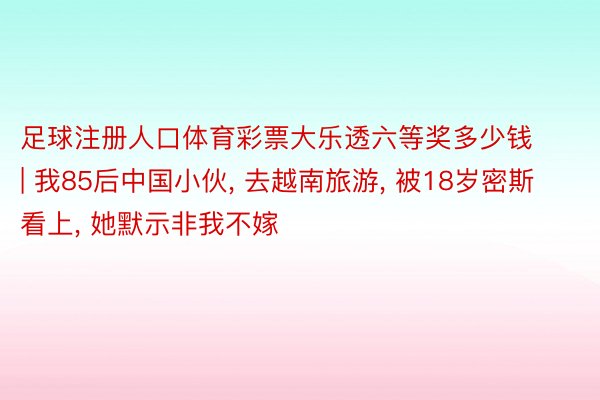 足球注册人口体育彩票大乐透六等奖多少钱 | 我85后中国小伙, 去越南旅游, 被18岁密斯看上, 她默示非我不嫁