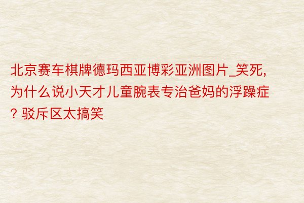 北京赛车棋牌德玛西亚博彩亚洲图片_笑死, 为什么说小天才儿童腕表专治爸妈的浮躁症? 驳斥区太搞笑