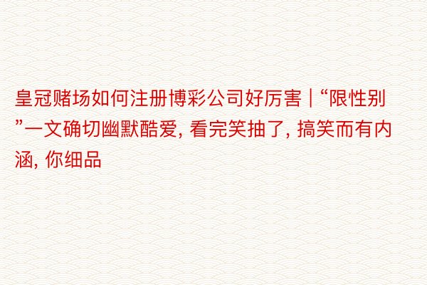 皇冠赌场如何注册博彩公司好厉害 | “限性别”一文确切幽默酷爱, 看完笑抽了, 搞笑而有内涵, 你细品