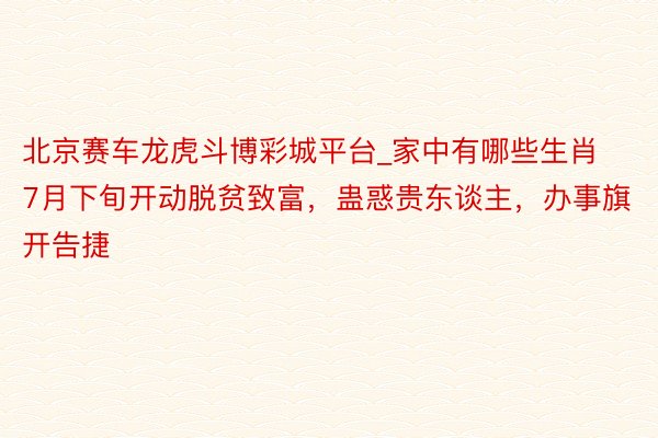 北京赛车龙虎斗博彩城平台_家中有哪些生肖7月下旬开动脱贫致富，蛊惑贵东谈主，办事旗开告捷