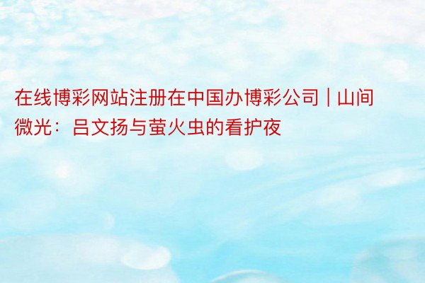 在线博彩网站注册在中国办博彩公司 | 山间微光：吕文扬与萤火虫的看护夜