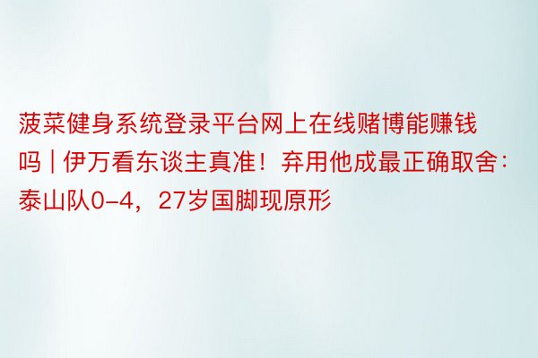 菠菜健身系统登录平台网上在线赌博能赚钱吗 | 伊万看东谈主真准！弃用他成最正确取舍：泰山队0-4，27岁国脚现原形