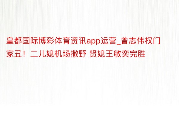 皇都国际博彩体育资讯app运营_曾志伟权门家丑！二儿媳机场撒野 贤媳王敏奕完胜