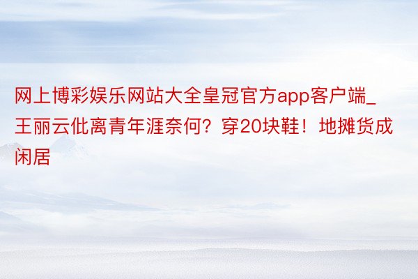 网上博彩娱乐网站大全皇冠官方app客户端_王丽云仳离青年涯奈何?穿20块鞋!地摊货成闲居