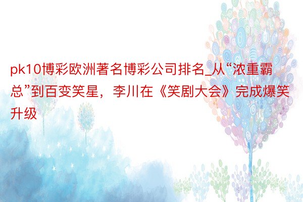 pk10博彩欧洲著名博彩公司排名_从“浓重霸总”到百变笑星，李川在《笑剧大会》完成爆笑升级