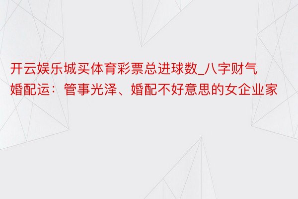 开云娱乐城买体育彩票总进球数_八字财气婚配运：管事光泽、婚配不好意思的女企业家