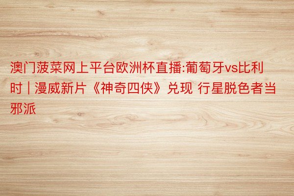 澳门菠菜网上平台欧洲杯直播:葡萄牙vs比利时 | 漫威新片《神奇四侠》兑现 行星脱色者当邪派